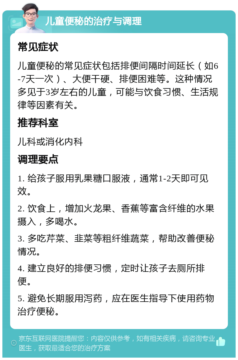 儿童便秘的治疗与调理 常见症状 儿童便秘的常见症状包括排便间隔时间延长（如6-7天一次）、大便干硬、排便困难等。这种情况多见于3岁左右的儿童，可能与饮食习惯、生活规律等因素有关。 推荐科室 儿科或消化内科 调理要点 1. 给孩子服用乳果糖口服液，通常1-2天即可见效。 2. 饮食上，增加火龙果、香蕉等富含纤维的水果摄入，多喝水。 3. 多吃芹菜、韭菜等粗纤维蔬菜，帮助改善便秘情况。 4. 建立良好的排便习惯，定时让孩子去厕所排便。 5. 避免长期服用泻药，应在医生指导下使用药物治疗便秘。