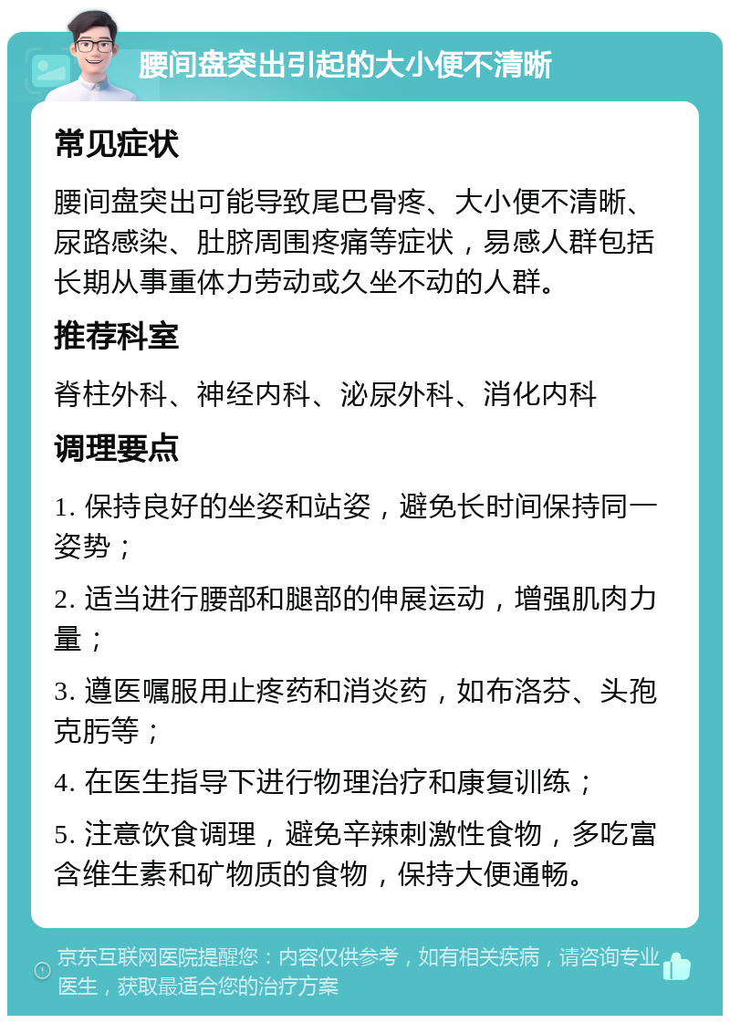 腰间盘突出引起的大小便不清晰 常见症状 腰间盘突出可能导致尾巴骨疼、大小便不清晰、尿路感染、肚脐周围疼痛等症状，易感人群包括长期从事重体力劳动或久坐不动的人群。 推荐科室 脊柱外科、神经内科、泌尿外科、消化内科 调理要点 1. 保持良好的坐姿和站姿，避免长时间保持同一姿势； 2. 适当进行腰部和腿部的伸展运动，增强肌肉力量； 3. 遵医嘱服用止疼药和消炎药，如布洛芬、头孢克肟等； 4. 在医生指导下进行物理治疗和康复训练； 5. 注意饮食调理，避免辛辣刺激性食物，多吃富含维生素和矿物质的食物，保持大便通畅。