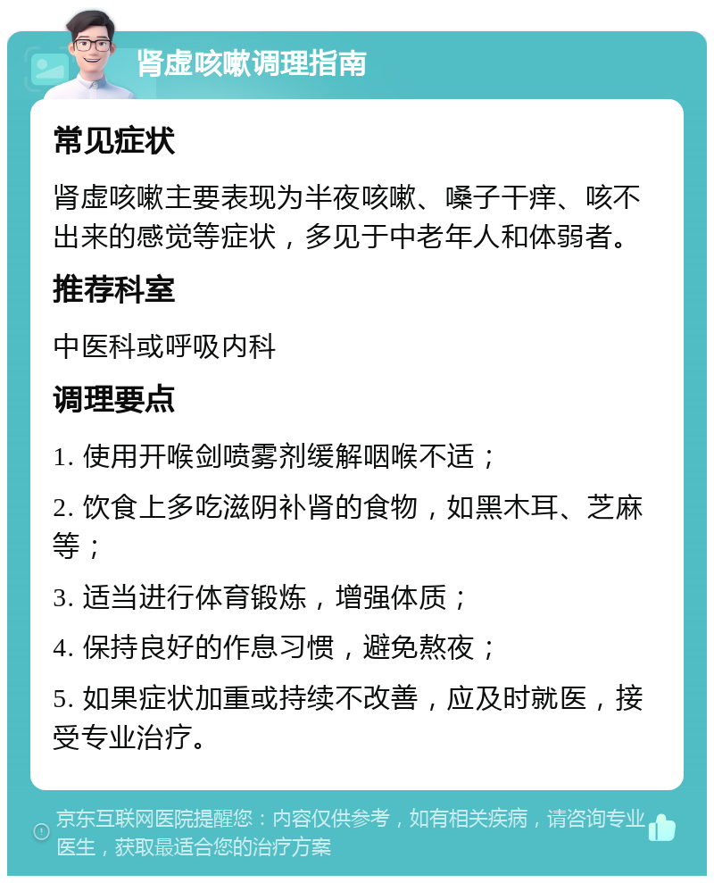 肾虚咳嗽调理指南 常见症状 肾虚咳嗽主要表现为半夜咳嗽、嗓子干痒、咳不出来的感觉等症状，多见于中老年人和体弱者。 推荐科室 中医科或呼吸内科 调理要点 1. 使用开喉剑喷雾剂缓解咽喉不适； 2. 饮食上多吃滋阴补肾的食物，如黑木耳、芝麻等； 3. 适当进行体育锻炼，增强体质； 4. 保持良好的作息习惯，避免熬夜； 5. 如果症状加重或持续不改善，应及时就医，接受专业治疗。