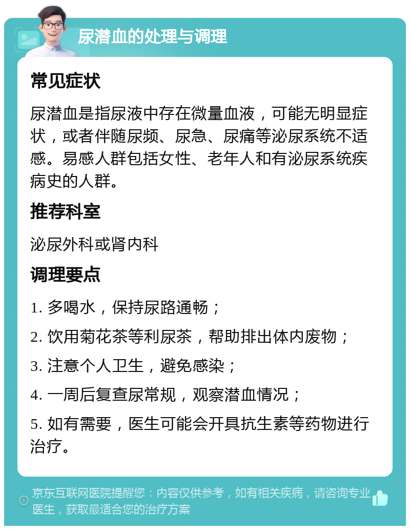 尿潜血的处理与调理 常见症状 尿潜血是指尿液中存在微量血液，可能无明显症状，或者伴随尿频、尿急、尿痛等泌尿系统不适感。易感人群包括女性、老年人和有泌尿系统疾病史的人群。 推荐科室 泌尿外科或肾内科 调理要点 1. 多喝水，保持尿路通畅； 2. 饮用菊花茶等利尿茶，帮助排出体内废物； 3. 注意个人卫生，避免感染； 4. 一周后复查尿常规，观察潜血情况； 5. 如有需要，医生可能会开具抗生素等药物进行治疗。