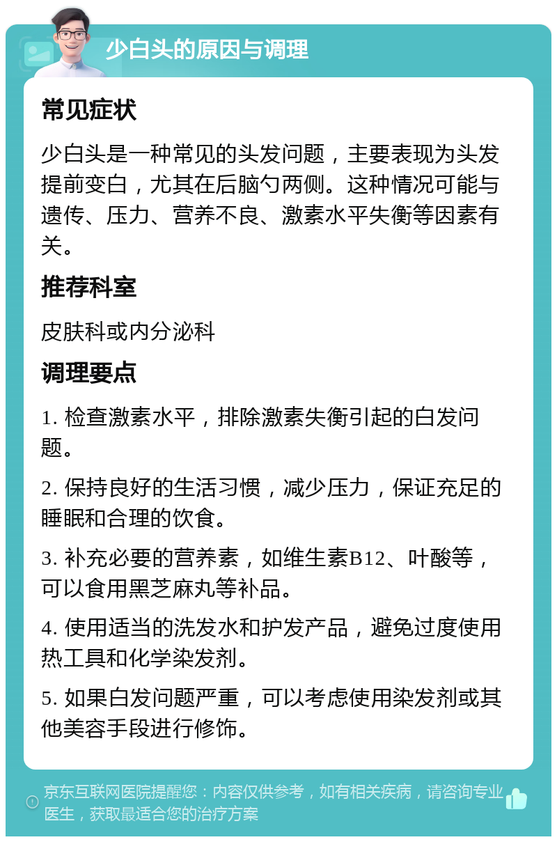 少白头的原因与调理 常见症状 少白头是一种常见的头发问题，主要表现为头发提前变白，尤其在后脑勺两侧。这种情况可能与遗传、压力、营养不良、激素水平失衡等因素有关。 推荐科室 皮肤科或内分泌科 调理要点 1. 检查激素水平，排除激素失衡引起的白发问题。 2. 保持良好的生活习惯，减少压力，保证充足的睡眠和合理的饮食。 3. 补充必要的营养素，如维生素B12、叶酸等，可以食用黑芝麻丸等补品。 4. 使用适当的洗发水和护发产品，避免过度使用热工具和化学染发剂。 5. 如果白发问题严重，可以考虑使用染发剂或其他美容手段进行修饰。