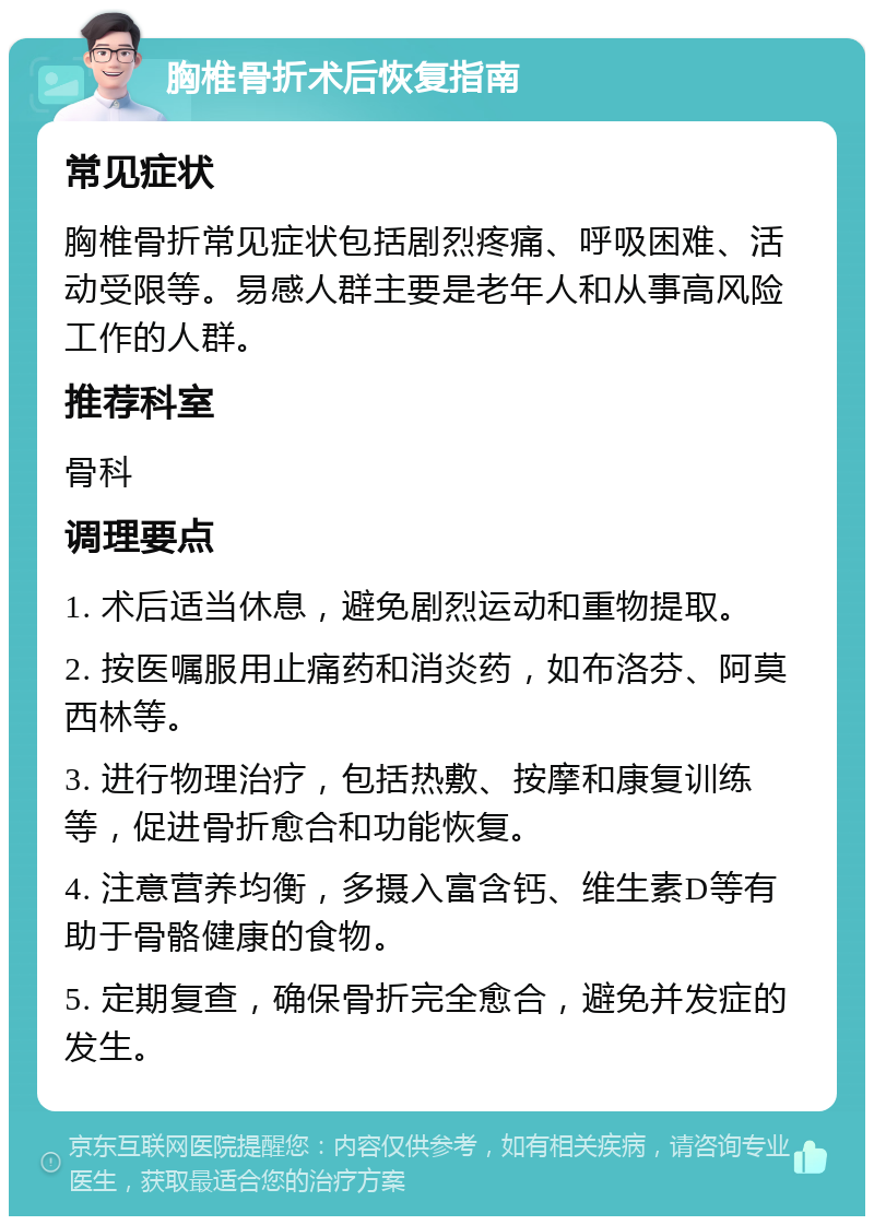 胸椎骨折术后恢复指南 常见症状 胸椎骨折常见症状包括剧烈疼痛、呼吸困难、活动受限等。易感人群主要是老年人和从事高风险工作的人群。 推荐科室 骨科 调理要点 1. 术后适当休息，避免剧烈运动和重物提取。 2. 按医嘱服用止痛药和消炎药，如布洛芬、阿莫西林等。 3. 进行物理治疗，包括热敷、按摩和康复训练等，促进骨折愈合和功能恢复。 4. 注意营养均衡，多摄入富含钙、维生素D等有助于骨骼健康的食物。 5. 定期复查，确保骨折完全愈合，避免并发症的发生。