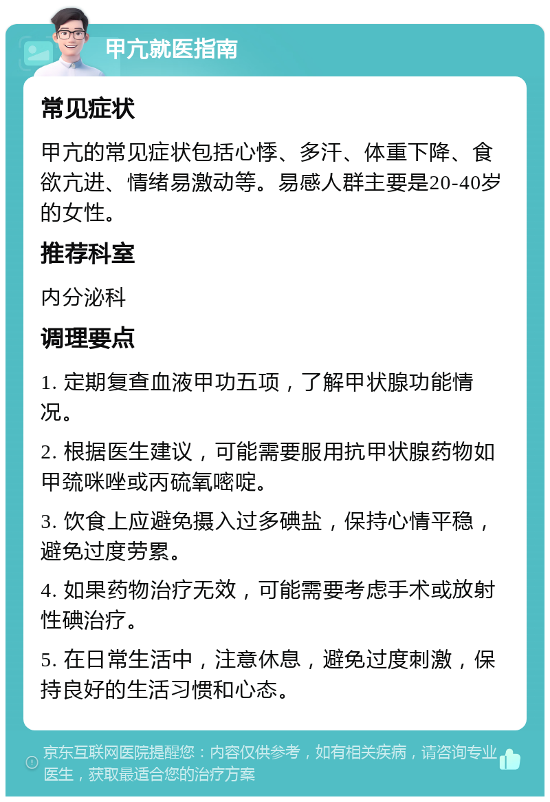 甲亢就医指南 常见症状 甲亢的常见症状包括心悸、多汗、体重下降、食欲亢进、情绪易激动等。易感人群主要是20-40岁的女性。 推荐科室 内分泌科 调理要点 1. 定期复查血液甲功五项，了解甲状腺功能情况。 2. 根据医生建议，可能需要服用抗甲状腺药物如甲巯咪唑或丙硫氧嘧啶。 3. 饮食上应避免摄入过多碘盐，保持心情平稳，避免过度劳累。 4. 如果药物治疗无效，可能需要考虑手术或放射性碘治疗。 5. 在日常生活中，注意休息，避免过度刺激，保持良好的生活习惯和心态。