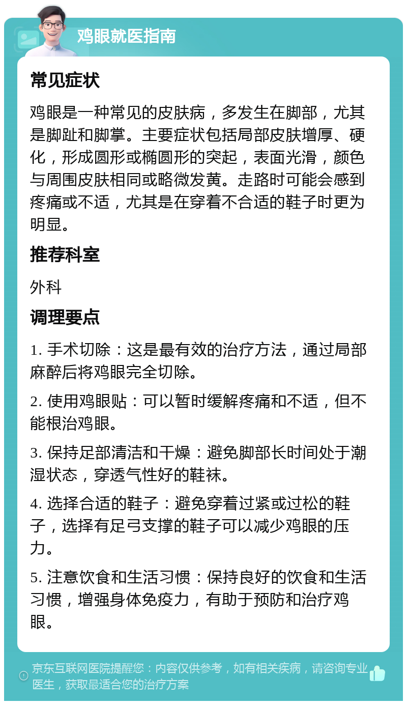 鸡眼就医指南 常见症状 鸡眼是一种常见的皮肤病，多发生在脚部，尤其是脚趾和脚掌。主要症状包括局部皮肤增厚、硬化，形成圆形或椭圆形的突起，表面光滑，颜色与周围皮肤相同或略微发黄。走路时可能会感到疼痛或不适，尤其是在穿着不合适的鞋子时更为明显。 推荐科室 外科 调理要点 1. 手术切除：这是最有效的治疗方法，通过局部麻醉后将鸡眼完全切除。 2. 使用鸡眼贴：可以暂时缓解疼痛和不适，但不能根治鸡眼。 3. 保持足部清洁和干燥：避免脚部长时间处于潮湿状态，穿透气性好的鞋袜。 4. 选择合适的鞋子：避免穿着过紧或过松的鞋子，选择有足弓支撑的鞋子可以减少鸡眼的压力。 5. 注意饮食和生活习惯：保持良好的饮食和生活习惯，增强身体免疫力，有助于预防和治疗鸡眼。