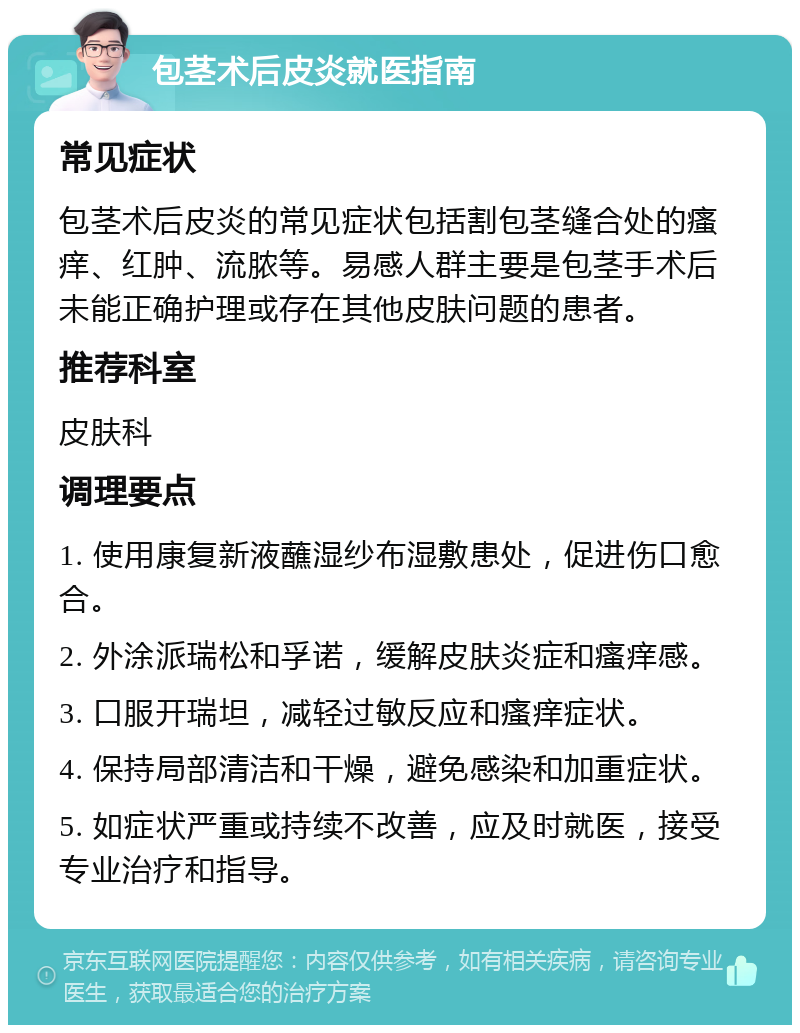 包茎术后皮炎就医指南 常见症状 包茎术后皮炎的常见症状包括割包茎缝合处的瘙痒、红肿、流脓等。易感人群主要是包茎手术后未能正确护理或存在其他皮肤问题的患者。 推荐科室 皮肤科 调理要点 1. 使用康复新液蘸湿纱布湿敷患处，促进伤口愈合。 2. 外涂派瑞松和孚诺，缓解皮肤炎症和瘙痒感。 3. 口服开瑞坦，减轻过敏反应和瘙痒症状。 4. 保持局部清洁和干燥，避免感染和加重症状。 5. 如症状严重或持续不改善，应及时就医，接受专业治疗和指导。