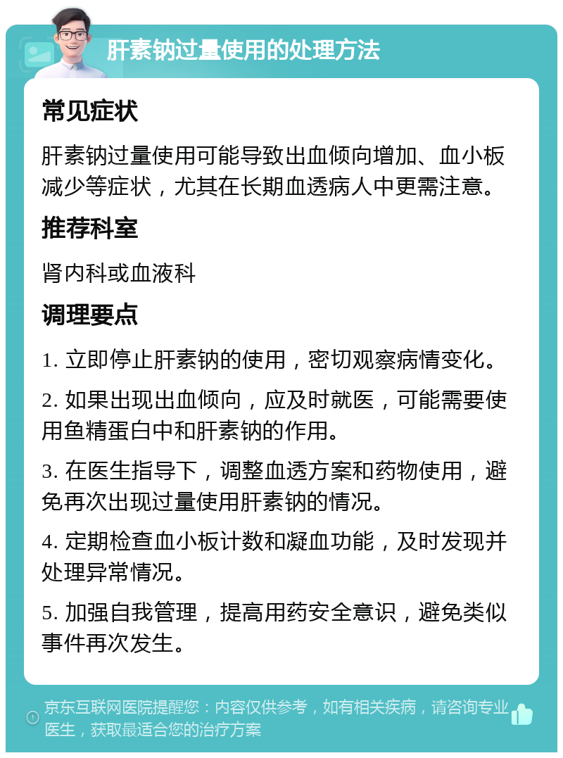 肝素钠过量使用的处理方法 常见症状 肝素钠过量使用可能导致出血倾向增加、血小板减少等症状，尤其在长期血透病人中更需注意。 推荐科室 肾内科或血液科 调理要点 1. 立即停止肝素钠的使用，密切观察病情变化。 2. 如果出现出血倾向，应及时就医，可能需要使用鱼精蛋白中和肝素钠的作用。 3. 在医生指导下，调整血透方案和药物使用，避免再次出现过量使用肝素钠的情况。 4. 定期检查血小板计数和凝血功能，及时发现并处理异常情况。 5. 加强自我管理，提高用药安全意识，避免类似事件再次发生。