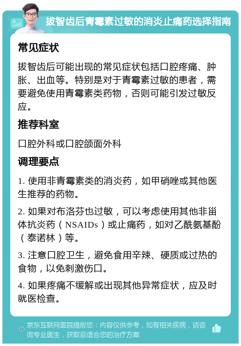 拔智齿后青霉素过敏的消炎止痛药选择指南 常见症状 拔智齿后可能出现的常见症状包括口腔疼痛、肿胀、出血等。特别是对于青霉素过敏的患者，需要避免使用青霉素类药物，否则可能引发过敏反应。 推荐科室 口腔外科或口腔颌面外科 调理要点 1. 使用非青霉素类的消炎药，如甲硝唑或其他医生推荐的药物。 2. 如果对布洛芬也过敏，可以考虑使用其他非甾体抗炎药（NSAIDs）或止痛药，如对乙酰氨基酚（泰诺林）等。 3. 注意口腔卫生，避免食用辛辣、硬质或过热的食物，以免刺激伤口。 4. 如果疼痛不缓解或出现其他异常症状，应及时就医检查。