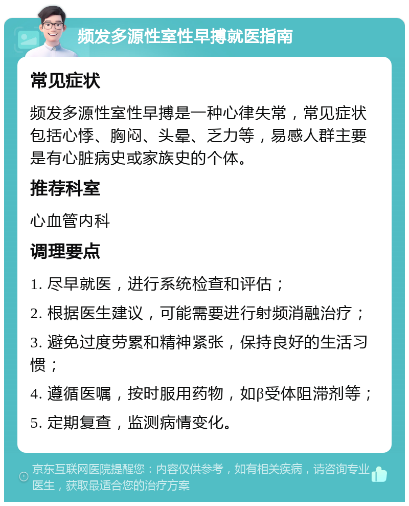 频发多源性室性早搏就医指南 常见症状 频发多源性室性早搏是一种心律失常，常见症状包括心悸、胸闷、头晕、乏力等，易感人群主要是有心脏病史或家族史的个体。 推荐科室 心血管内科 调理要点 1. 尽早就医，进行系统检查和评估； 2. 根据医生建议，可能需要进行射频消融治疗； 3. 避免过度劳累和精神紧张，保持良好的生活习惯； 4. 遵循医嘱，按时服用药物，如β受体阻滞剂等； 5. 定期复查，监测病情变化。