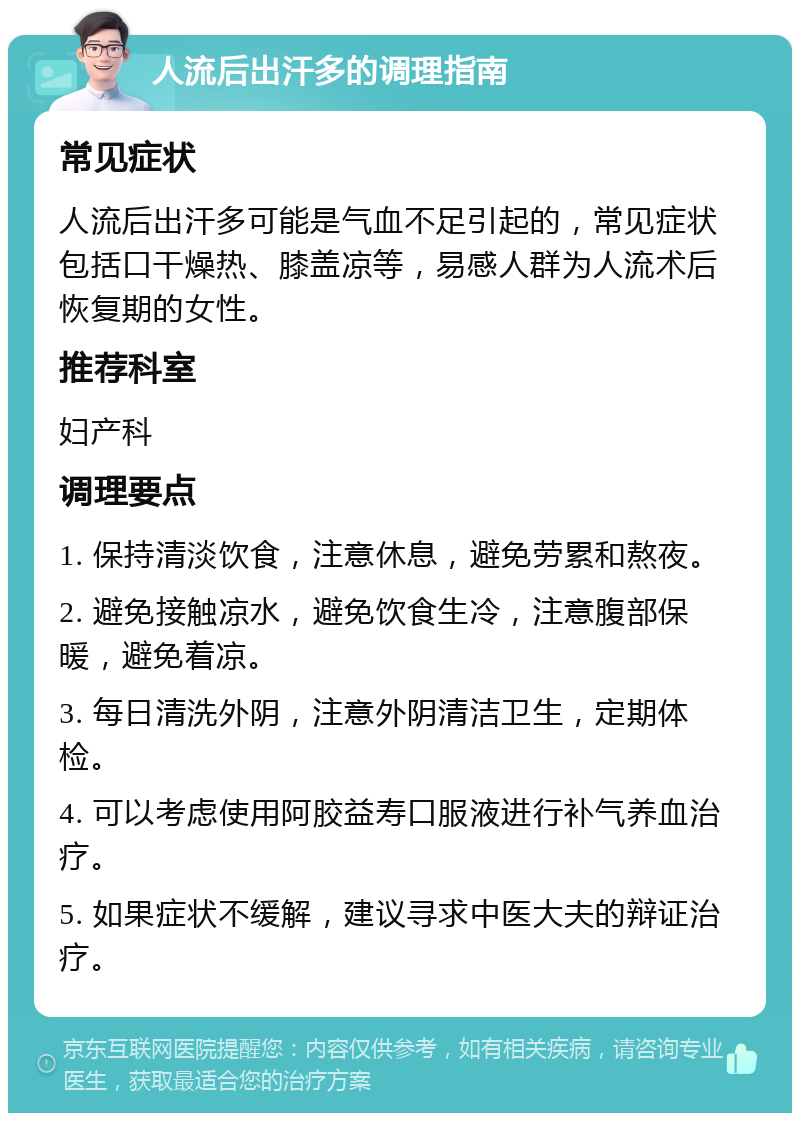 人流后出汗多的调理指南 常见症状 人流后出汗多可能是气血不足引起的，常见症状包括口干燥热、膝盖凉等，易感人群为人流术后恢复期的女性。 推荐科室 妇产科 调理要点 1. 保持清淡饮食，注意休息，避免劳累和熬夜。 2. 避免接触凉水，避免饮食生冷，注意腹部保暖，避免着凉。 3. 每日清洗外阴，注意外阴清洁卫生，定期体检。 4. 可以考虑使用阿胶益寿口服液进行补气养血治疗。 5. 如果症状不缓解，建议寻求中医大夫的辩证治疗。