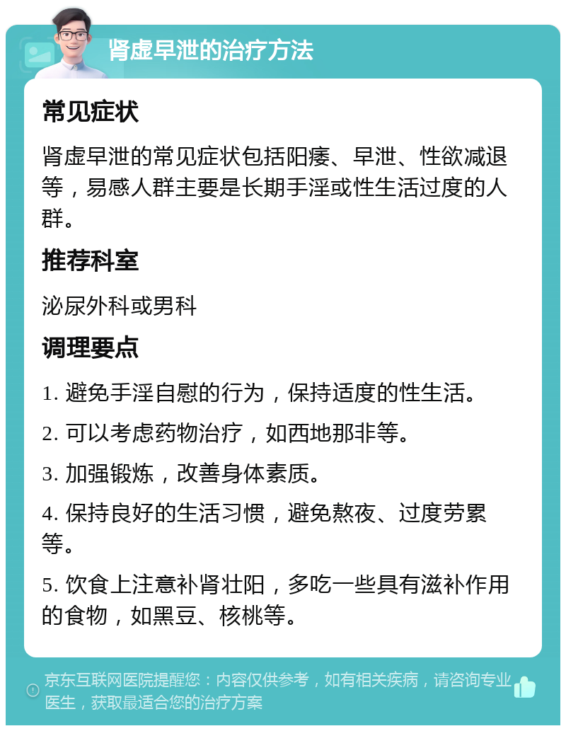 肾虚早泄的治疗方法 常见症状 肾虚早泄的常见症状包括阳痿、早泄、性欲减退等，易感人群主要是长期手淫或性生活过度的人群。 推荐科室 泌尿外科或男科 调理要点 1. 避免手淫自慰的行为，保持适度的性生活。 2. 可以考虑药物治疗，如西地那非等。 3. 加强锻炼，改善身体素质。 4. 保持良好的生活习惯，避免熬夜、过度劳累等。 5. 饮食上注意补肾壮阳，多吃一些具有滋补作用的食物，如黑豆、核桃等。