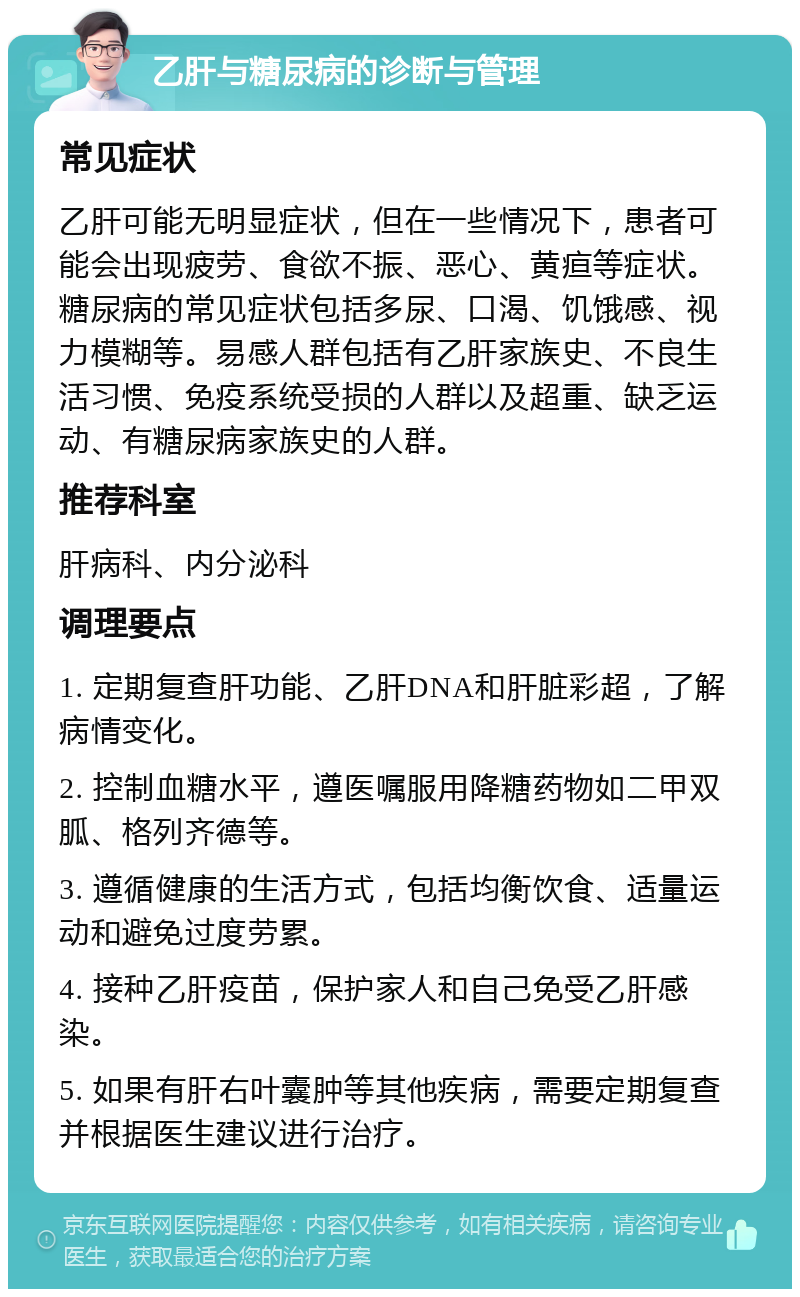 乙肝与糖尿病的诊断与管理 常见症状 乙肝可能无明显症状，但在一些情况下，患者可能会出现疲劳、食欲不振、恶心、黄疸等症状。糖尿病的常见症状包括多尿、口渴、饥饿感、视力模糊等。易感人群包括有乙肝家族史、不良生活习惯、免疫系统受损的人群以及超重、缺乏运动、有糖尿病家族史的人群。 推荐科室 肝病科、内分泌科 调理要点 1. 定期复查肝功能、乙肝DNA和肝脏彩超，了解病情变化。 2. 控制血糖水平，遵医嘱服用降糖药物如二甲双胍、格列齐德等。 3. 遵循健康的生活方式，包括均衡饮食、适量运动和避免过度劳累。 4. 接种乙肝疫苗，保护家人和自己免受乙肝感染。 5. 如果有肝右叶囊肿等其他疾病，需要定期复查并根据医生建议进行治疗。