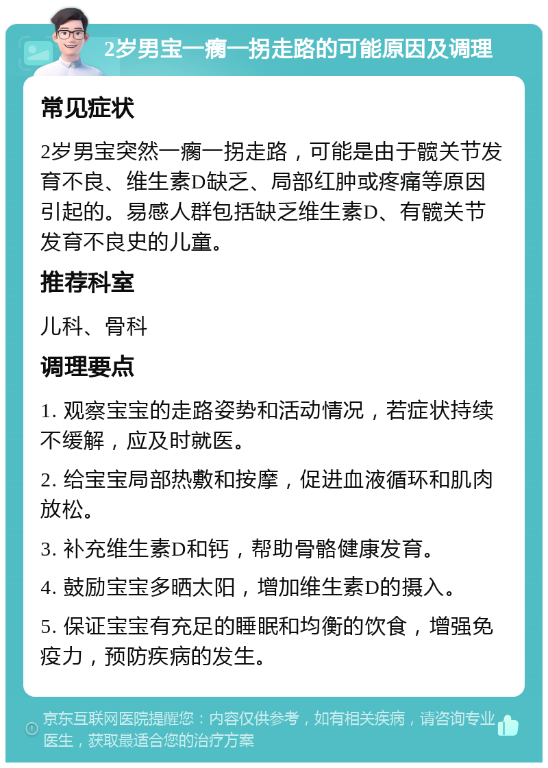 2岁男宝一瘸一拐走路的可能原因及调理 常见症状 2岁男宝突然一瘸一拐走路，可能是由于髋关节发育不良、维生素D缺乏、局部红肿或疼痛等原因引起的。易感人群包括缺乏维生素D、有髋关节发育不良史的儿童。 推荐科室 儿科、骨科 调理要点 1. 观察宝宝的走路姿势和活动情况，若症状持续不缓解，应及时就医。 2. 给宝宝局部热敷和按摩，促进血液循环和肌肉放松。 3. 补充维生素D和钙，帮助骨骼健康发育。 4. 鼓励宝宝多晒太阳，增加维生素D的摄入。 5. 保证宝宝有充足的睡眠和均衡的饮食，增强免疫力，预防疾病的发生。