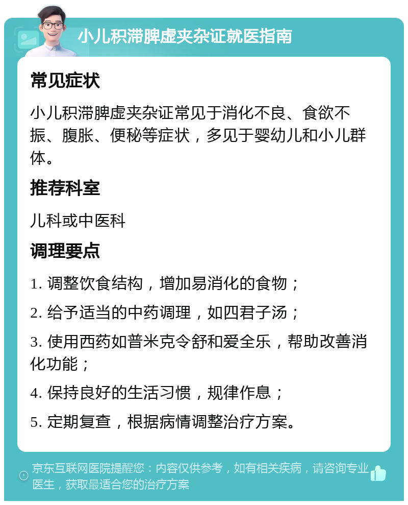 小儿积滞脾虚夹杂证就医指南 常见症状 小儿积滞脾虚夹杂证常见于消化不良、食欲不振、腹胀、便秘等症状，多见于婴幼儿和小儿群体。 推荐科室 儿科或中医科 调理要点 1. 调整饮食结构，增加易消化的食物； 2. 给予适当的中药调理，如四君子汤； 3. 使用西药如普米克令舒和爱全乐，帮助改善消化功能； 4. 保持良好的生活习惯，规律作息； 5. 定期复查，根据病情调整治疗方案。