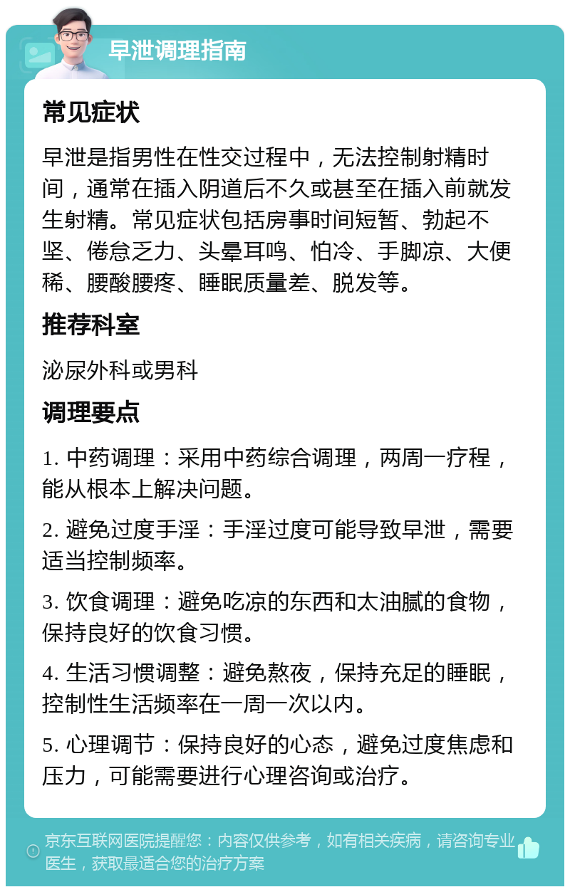 早泄调理指南 常见症状 早泄是指男性在性交过程中，无法控制射精时间，通常在插入阴道后不久或甚至在插入前就发生射精。常见症状包括房事时间短暂、勃起不坚、倦怠乏力、头晕耳鸣、怕冷、手脚凉、大便稀、腰酸腰疼、睡眠质量差、脱发等。 推荐科室 泌尿外科或男科 调理要点 1. 中药调理：采用中药综合调理，两周一疗程，能从根本上解决问题。 2. 避免过度手淫：手淫过度可能导致早泄，需要适当控制频率。 3. 饮食调理：避免吃凉的东西和太油腻的食物，保持良好的饮食习惯。 4. 生活习惯调整：避免熬夜，保持充足的睡眠，控制性生活频率在一周一次以内。 5. 心理调节：保持良好的心态，避免过度焦虑和压力，可能需要进行心理咨询或治疗。