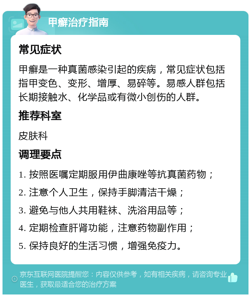 甲癣治疗指南 常见症状 甲癣是一种真菌感染引起的疾病，常见症状包括指甲变色、变形、增厚、易碎等。易感人群包括长期接触水、化学品或有微小创伤的人群。 推荐科室 皮肤科 调理要点 1. 按照医嘱定期服用伊曲康唑等抗真菌药物； 2. 注意个人卫生，保持手脚清洁干燥； 3. 避免与他人共用鞋袜、洗浴用品等； 4. 定期检查肝肾功能，注意药物副作用； 5. 保持良好的生活习惯，增强免疫力。