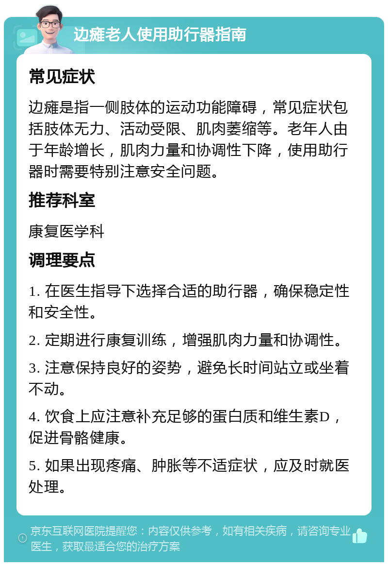 边瘫老人使用助行器指南 常见症状 边瘫是指一侧肢体的运动功能障碍，常见症状包括肢体无力、活动受限、肌肉萎缩等。老年人由于年龄增长，肌肉力量和协调性下降，使用助行器时需要特别注意安全问题。 推荐科室 康复医学科 调理要点 1. 在医生指导下选择合适的助行器，确保稳定性和安全性。 2. 定期进行康复训练，增强肌肉力量和协调性。 3. 注意保持良好的姿势，避免长时间站立或坐着不动。 4. 饮食上应注意补充足够的蛋白质和维生素D，促进骨骼健康。 5. 如果出现疼痛、肿胀等不适症状，应及时就医处理。