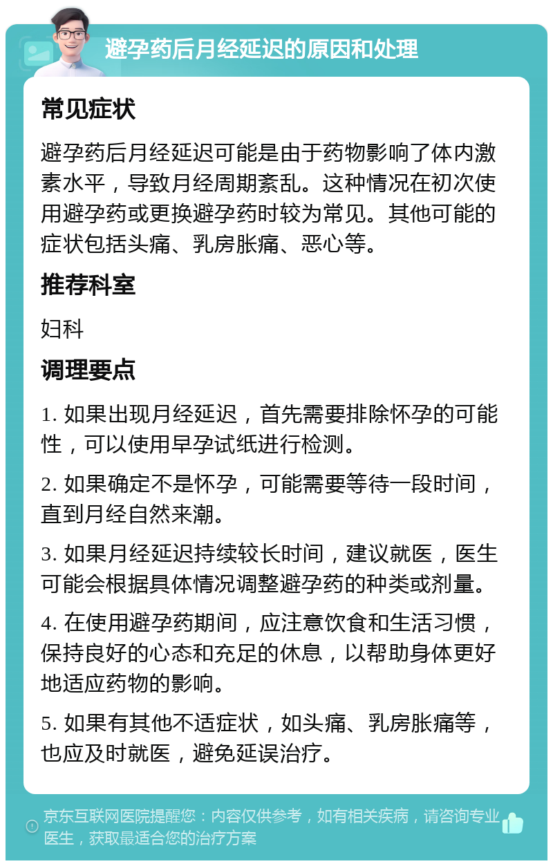 避孕药后月经延迟的原因和处理 常见症状 避孕药后月经延迟可能是由于药物影响了体内激素水平，导致月经周期紊乱。这种情况在初次使用避孕药或更换避孕药时较为常见。其他可能的症状包括头痛、乳房胀痛、恶心等。 推荐科室 妇科 调理要点 1. 如果出现月经延迟，首先需要排除怀孕的可能性，可以使用早孕试纸进行检测。 2. 如果确定不是怀孕，可能需要等待一段时间，直到月经自然来潮。 3. 如果月经延迟持续较长时间，建议就医，医生可能会根据具体情况调整避孕药的种类或剂量。 4. 在使用避孕药期间，应注意饮食和生活习惯，保持良好的心态和充足的休息，以帮助身体更好地适应药物的影响。 5. 如果有其他不适症状，如头痛、乳房胀痛等，也应及时就医，避免延误治疗。