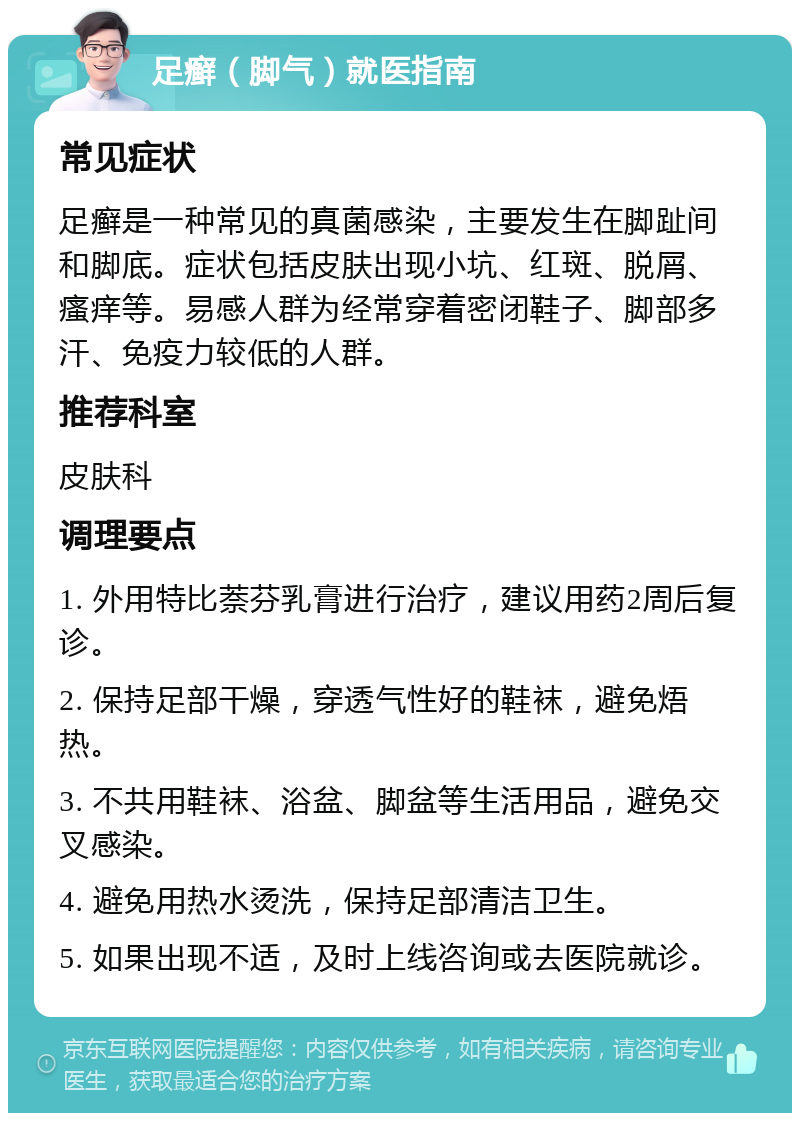 足癣（脚气）就医指南 常见症状 足癣是一种常见的真菌感染，主要发生在脚趾间和脚底。症状包括皮肤出现小坑、红斑、脱屑、瘙痒等。易感人群为经常穿着密闭鞋子、脚部多汗、免疫力较低的人群。 推荐科室 皮肤科 调理要点 1. 外用特比萘芬乳膏进行治疗，建议用药2周后复诊。 2. 保持足部干燥，穿透气性好的鞋袜，避免焐热。 3. 不共用鞋袜、浴盆、脚盆等生活用品，避免交叉感染。 4. 避免用热水烫洗，保持足部清洁卫生。 5. 如果出现不适，及时上线咨询或去医院就诊。