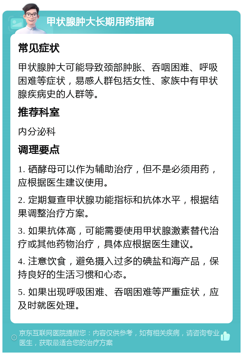 甲状腺肿大长期用药指南 常见症状 甲状腺肿大可能导致颈部肿胀、吞咽困难、呼吸困难等症状，易感人群包括女性、家族中有甲状腺疾病史的人群等。 推荐科室 内分泌科 调理要点 1. 硒酵母可以作为辅助治疗，但不是必须用药，应根据医生建议使用。 2. 定期复查甲状腺功能指标和抗体水平，根据结果调整治疗方案。 3. 如果抗体高，可能需要使用甲状腺激素替代治疗或其他药物治疗，具体应根据医生建议。 4. 注意饮食，避免摄入过多的碘盐和海产品，保持良好的生活习惯和心态。 5. 如果出现呼吸困难、吞咽困难等严重症状，应及时就医处理。