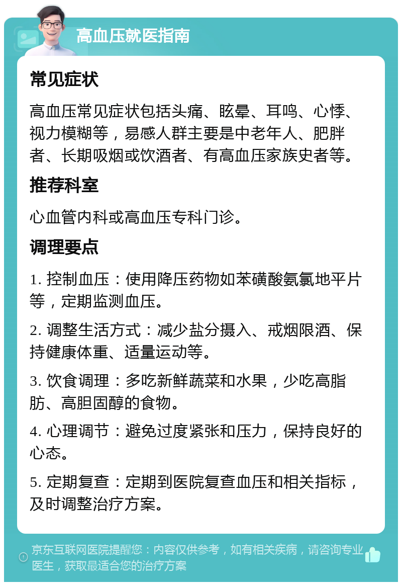 高血压就医指南 常见症状 高血压常见症状包括头痛、眩晕、耳鸣、心悸、视力模糊等，易感人群主要是中老年人、肥胖者、长期吸烟或饮酒者、有高血压家族史者等。 推荐科室 心血管内科或高血压专科门诊。 调理要点 1. 控制血压：使用降压药物如苯磺酸氨氯地平片等，定期监测血压。 2. 调整生活方式：减少盐分摄入、戒烟限酒、保持健康体重、适量运动等。 3. 饮食调理：多吃新鲜蔬菜和水果，少吃高脂肪、高胆固醇的食物。 4. 心理调节：避免过度紧张和压力，保持良好的心态。 5. 定期复查：定期到医院复查血压和相关指标，及时调整治疗方案。