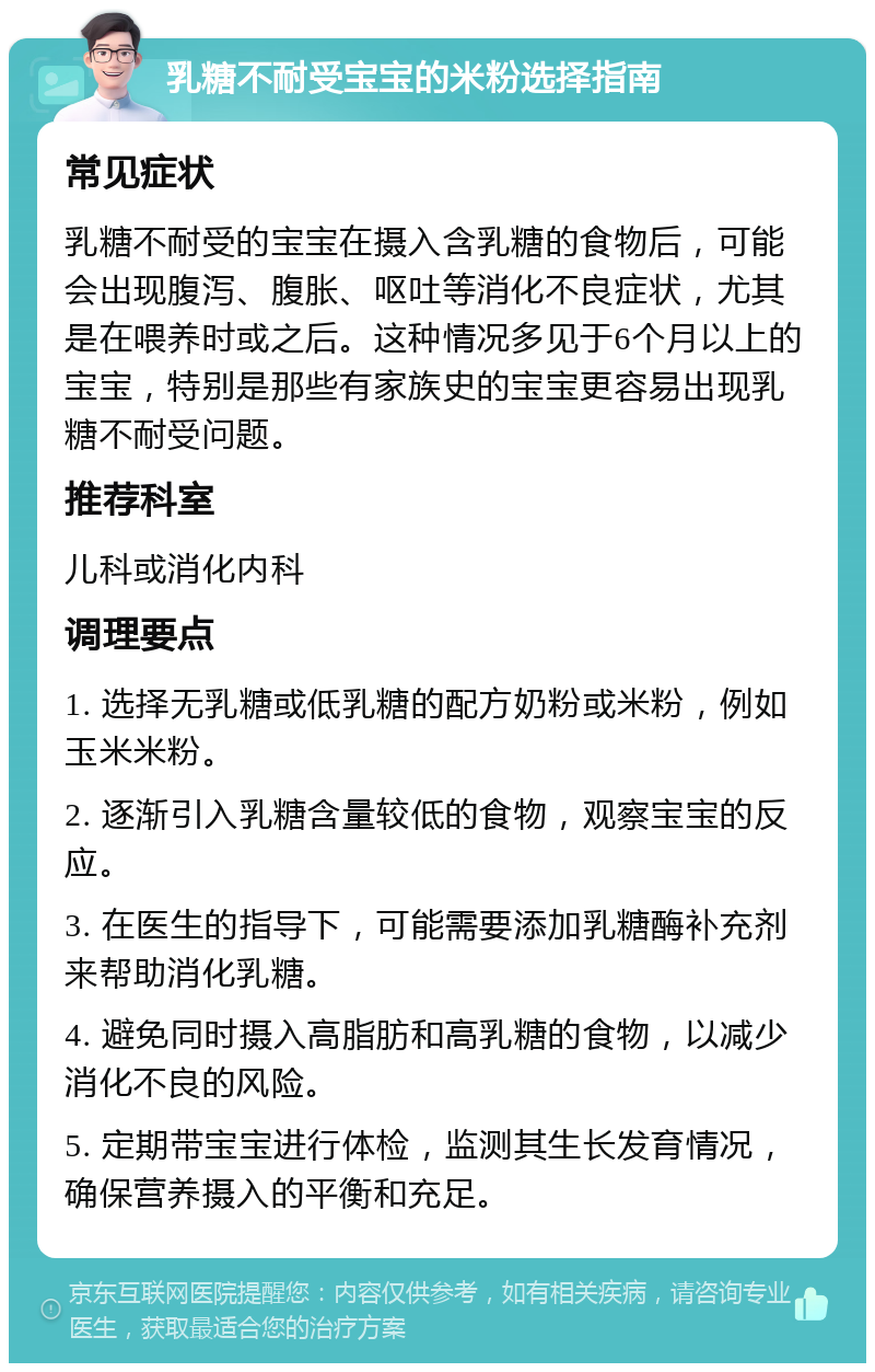 乳糖不耐受宝宝的米粉选择指南 常见症状 乳糖不耐受的宝宝在摄入含乳糖的食物后，可能会出现腹泻、腹胀、呕吐等消化不良症状，尤其是在喂养时或之后。这种情况多见于6个月以上的宝宝，特别是那些有家族史的宝宝更容易出现乳糖不耐受问题。 推荐科室 儿科或消化内科 调理要点 1. 选择无乳糖或低乳糖的配方奶粉或米粉，例如玉米米粉。 2. 逐渐引入乳糖含量较低的食物，观察宝宝的反应。 3. 在医生的指导下，可能需要添加乳糖酶补充剂来帮助消化乳糖。 4. 避免同时摄入高脂肪和高乳糖的食物，以减少消化不良的风险。 5. 定期带宝宝进行体检，监测其生长发育情况，确保营养摄入的平衡和充足。