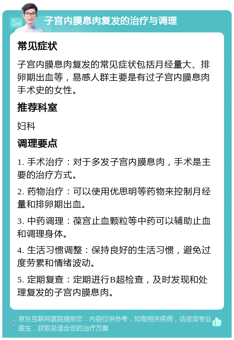 子宫内膜息肉复发的治疗与调理 常见症状 子宫内膜息肉复发的常见症状包括月经量大、排卵期出血等，易感人群主要是有过子宫内膜息肉手术史的女性。 推荐科室 妇科 调理要点 1. 手术治疗：对于多发子宫内膜息肉，手术是主要的治疗方式。 2. 药物治疗：可以使用优思明等药物来控制月经量和排卵期出血。 3. 中药调理：葆宫止血颗粒等中药可以辅助止血和调理身体。 4. 生活习惯调整：保持良好的生活习惯，避免过度劳累和情绪波动。 5. 定期复查：定期进行B超检查，及时发现和处理复发的子宫内膜息肉。