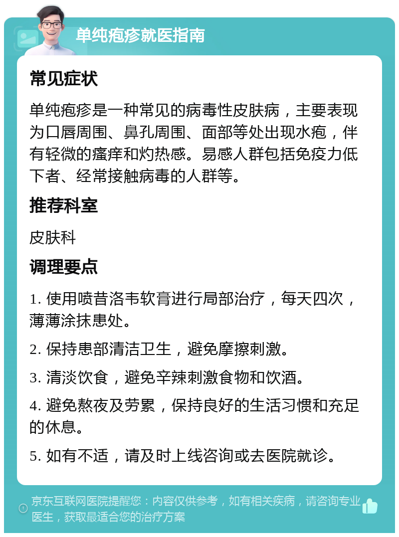 单纯疱疹就医指南 常见症状 单纯疱疹是一种常见的病毒性皮肤病，主要表现为口唇周围、鼻孔周围、面部等处出现水疱，伴有轻微的瘙痒和灼热感。易感人群包括免疫力低下者、经常接触病毒的人群等。 推荐科室 皮肤科 调理要点 1. 使用喷昔洛韦软膏进行局部治疗，每天四次，薄薄涂抹患处。 2. 保持患部清洁卫生，避免摩擦刺激。 3. 清淡饮食，避免辛辣刺激食物和饮酒。 4. 避免熬夜及劳累，保持良好的生活习惯和充足的休息。 5. 如有不适，请及时上线咨询或去医院就诊。