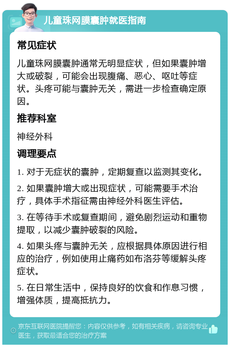 儿童珠网膜囊肿就医指南 常见症状 儿童珠网膜囊肿通常无明显症状，但如果囊肿增大或破裂，可能会出现腹痛、恶心、呕吐等症状。头疼可能与囊肿无关，需进一步检查确定原因。 推荐科室 神经外科 调理要点 1. 对于无症状的囊肿，定期复查以监测其变化。 2. 如果囊肿增大或出现症状，可能需要手术治疗，具体手术指征需由神经外科医生评估。 3. 在等待手术或复查期间，避免剧烈运动和重物提取，以减少囊肿破裂的风险。 4. 如果头疼与囊肿无关，应根据具体原因进行相应的治疗，例如使用止痛药如布洛芬等缓解头疼症状。 5. 在日常生活中，保持良好的饮食和作息习惯，增强体质，提高抵抗力。