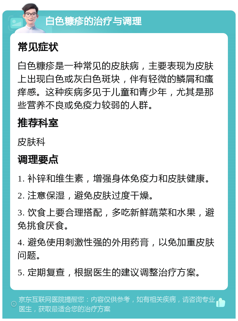 白色糠疹的治疗与调理 常见症状 白色糠疹是一种常见的皮肤病，主要表现为皮肤上出现白色或灰白色斑块，伴有轻微的鳞屑和瘙痒感。这种疾病多见于儿童和青少年，尤其是那些营养不良或免疫力较弱的人群。 推荐科室 皮肤科 调理要点 1. 补锌和维生素，增强身体免疫力和皮肤健康。 2. 注意保湿，避免皮肤过度干燥。 3. 饮食上要合理搭配，多吃新鲜蔬菜和水果，避免挑食厌食。 4. 避免使用刺激性强的外用药膏，以免加重皮肤问题。 5. 定期复查，根据医生的建议调整治疗方案。