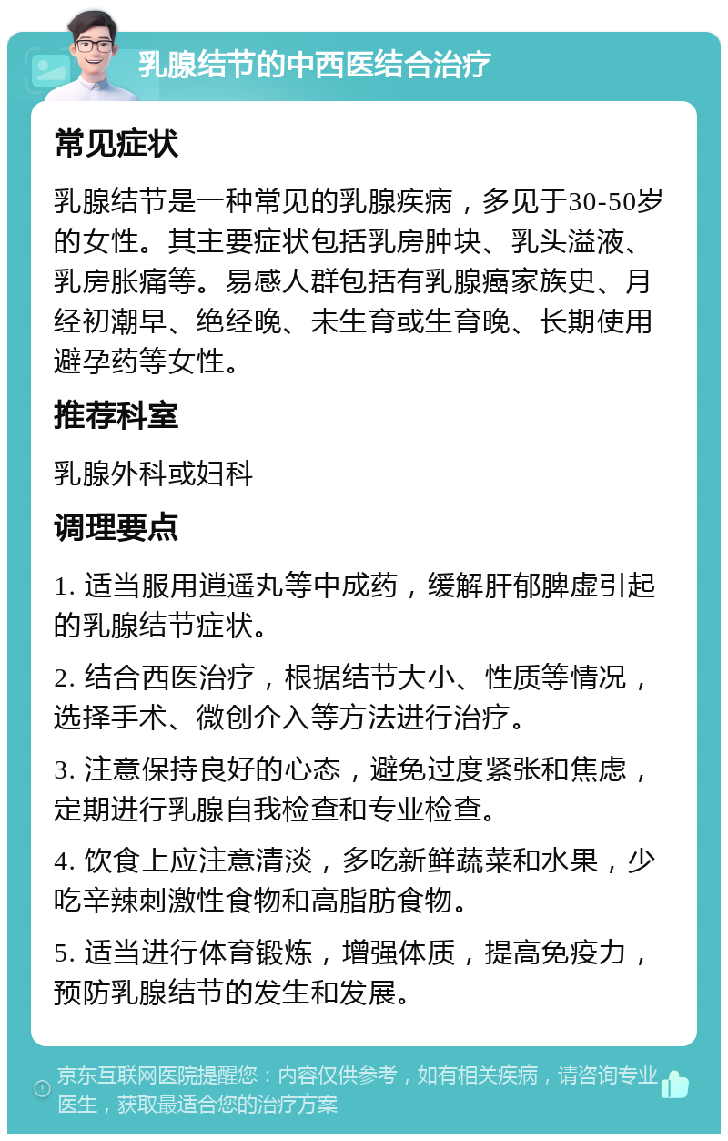 乳腺结节的中西医结合治疗 常见症状 乳腺结节是一种常见的乳腺疾病，多见于30-50岁的女性。其主要症状包括乳房肿块、乳头溢液、乳房胀痛等。易感人群包括有乳腺癌家族史、月经初潮早、绝经晚、未生育或生育晚、长期使用避孕药等女性。 推荐科室 乳腺外科或妇科 调理要点 1. 适当服用逍遥丸等中成药，缓解肝郁脾虚引起的乳腺结节症状。 2. 结合西医治疗，根据结节大小、性质等情况，选择手术、微创介入等方法进行治疗。 3. 注意保持良好的心态，避免过度紧张和焦虑，定期进行乳腺自我检查和专业检查。 4. 饮食上应注意清淡，多吃新鲜蔬菜和水果，少吃辛辣刺激性食物和高脂肪食物。 5. 适当进行体育锻炼，增强体质，提高免疫力，预防乳腺结节的发生和发展。