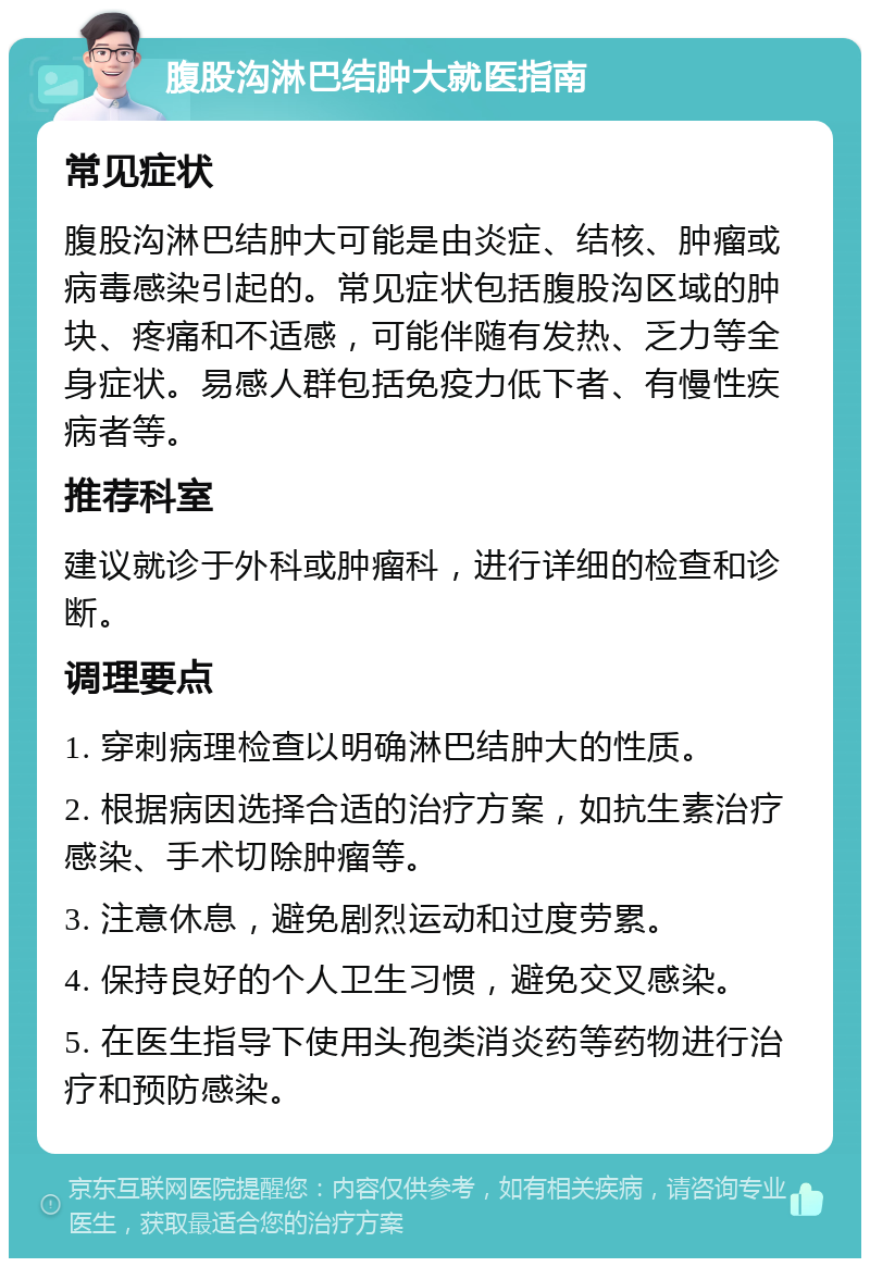 腹股沟淋巴结肿大就医指南 常见症状 腹股沟淋巴结肿大可能是由炎症、结核、肿瘤或病毒感染引起的。常见症状包括腹股沟区域的肿块、疼痛和不适感，可能伴随有发热、乏力等全身症状。易感人群包括免疫力低下者、有慢性疾病者等。 推荐科室 建议就诊于外科或肿瘤科，进行详细的检查和诊断。 调理要点 1. 穿刺病理检查以明确淋巴结肿大的性质。 2. 根据病因选择合适的治疗方案，如抗生素治疗感染、手术切除肿瘤等。 3. 注意休息，避免剧烈运动和过度劳累。 4. 保持良好的个人卫生习惯，避免交叉感染。 5. 在医生指导下使用头孢类消炎药等药物进行治疗和预防感染。