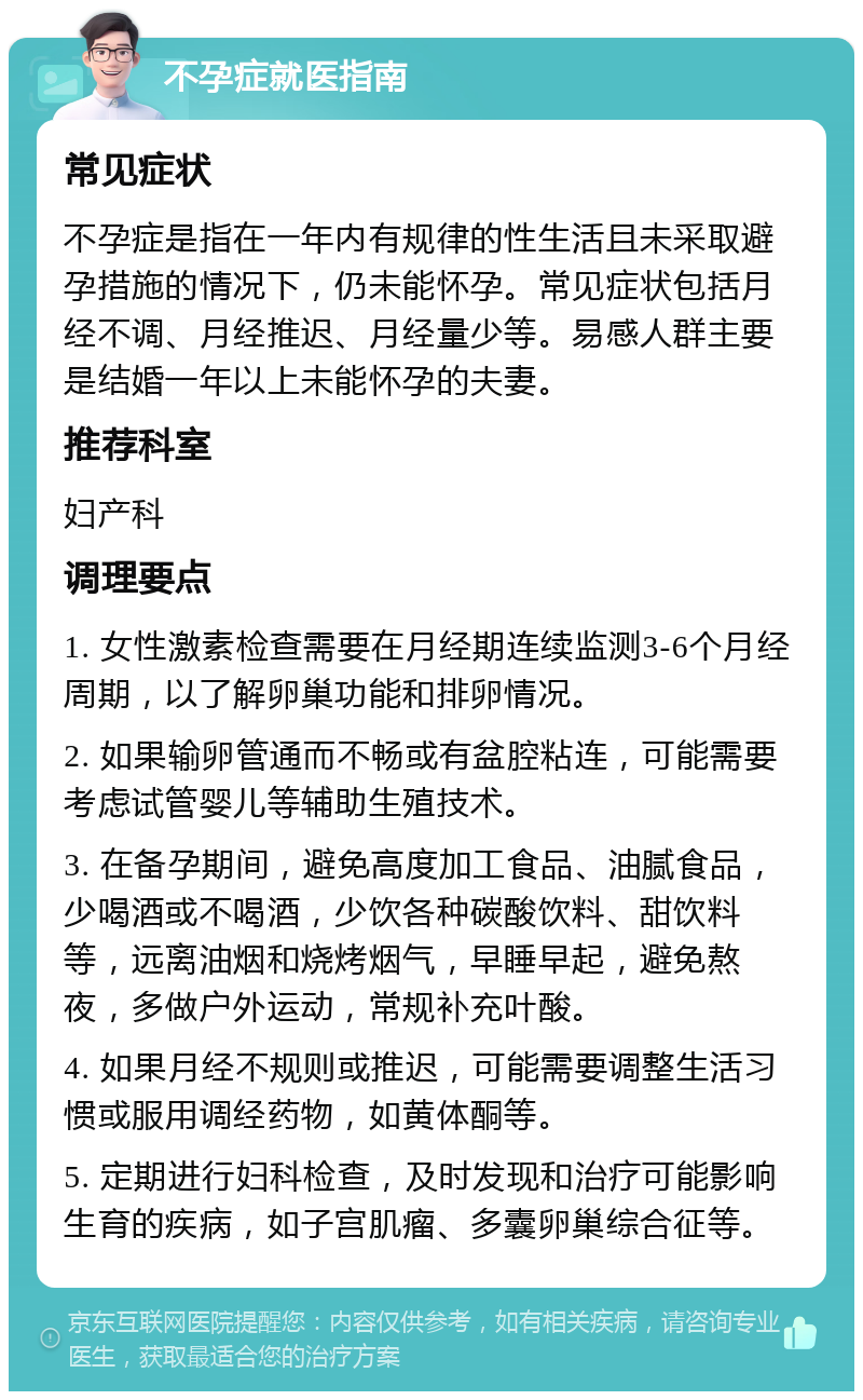 不孕症就医指南 常见症状 不孕症是指在一年内有规律的性生活且未采取避孕措施的情况下，仍未能怀孕。常见症状包括月经不调、月经推迟、月经量少等。易感人群主要是结婚一年以上未能怀孕的夫妻。 推荐科室 妇产科 调理要点 1. 女性激素检查需要在月经期连续监测3-6个月经周期，以了解卵巢功能和排卵情况。 2. 如果输卵管通而不畅或有盆腔粘连，可能需要考虑试管婴儿等辅助生殖技术。 3. 在备孕期间，避免高度加工食品、油腻食品，少喝酒或不喝酒，少饮各种碳酸饮料、甜饮料等，远离油烟和烧烤烟气，早睡早起，避免熬夜，多做户外运动，常规补充叶酸。 4. 如果月经不规则或推迟，可能需要调整生活习惯或服用调经药物，如黄体酮等。 5. 定期进行妇科检查，及时发现和治疗可能影响生育的疾病，如子宫肌瘤、多囊卵巢综合征等。