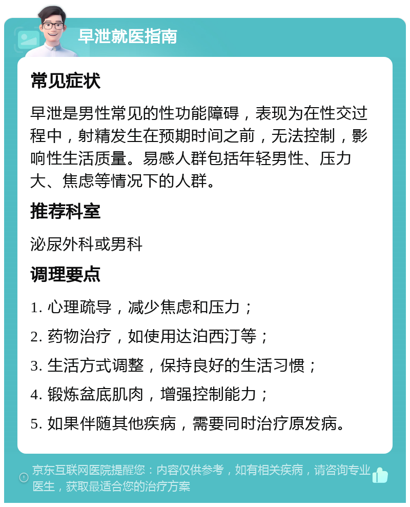 早泄就医指南 常见症状 早泄是男性常见的性功能障碍，表现为在性交过程中，射精发生在预期时间之前，无法控制，影响性生活质量。易感人群包括年轻男性、压力大、焦虑等情况下的人群。 推荐科室 泌尿外科或男科 调理要点 1. 心理疏导，减少焦虑和压力； 2. 药物治疗，如使用达泊西汀等； 3. 生活方式调整，保持良好的生活习惯； 4. 锻炼盆底肌肉，增强控制能力； 5. 如果伴随其他疾病，需要同时治疗原发病。