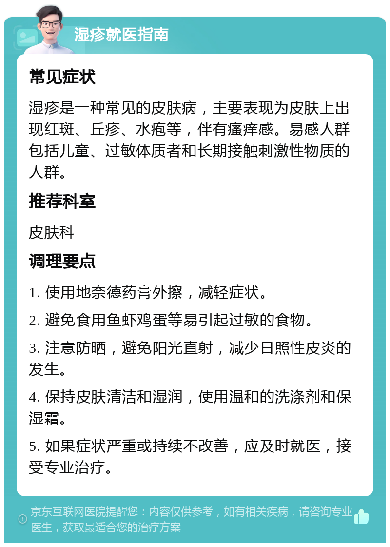 湿疹就医指南 常见症状 湿疹是一种常见的皮肤病，主要表现为皮肤上出现红斑、丘疹、水疱等，伴有瘙痒感。易感人群包括儿童、过敏体质者和长期接触刺激性物质的人群。 推荐科室 皮肤科 调理要点 1. 使用地奈德药膏外擦，减轻症状。 2. 避免食用鱼虾鸡蛋等易引起过敏的食物。 3. 注意防晒，避免阳光直射，减少日照性皮炎的发生。 4. 保持皮肤清洁和湿润，使用温和的洗涤剂和保湿霜。 5. 如果症状严重或持续不改善，应及时就医，接受专业治疗。