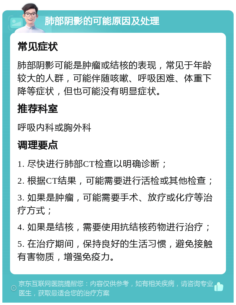 肺部阴影的可能原因及处理 常见症状 肺部阴影可能是肿瘤或结核的表现，常见于年龄较大的人群，可能伴随咳嗽、呼吸困难、体重下降等症状，但也可能没有明显症状。 推荐科室 呼吸内科或胸外科 调理要点 1. 尽快进行肺部CT检查以明确诊断； 2. 根据CT结果，可能需要进行活检或其他检查； 3. 如果是肿瘤，可能需要手术、放疗或化疗等治疗方式； 4. 如果是结核，需要使用抗结核药物进行治疗； 5. 在治疗期间，保持良好的生活习惯，避免接触有害物质，增强免疫力。