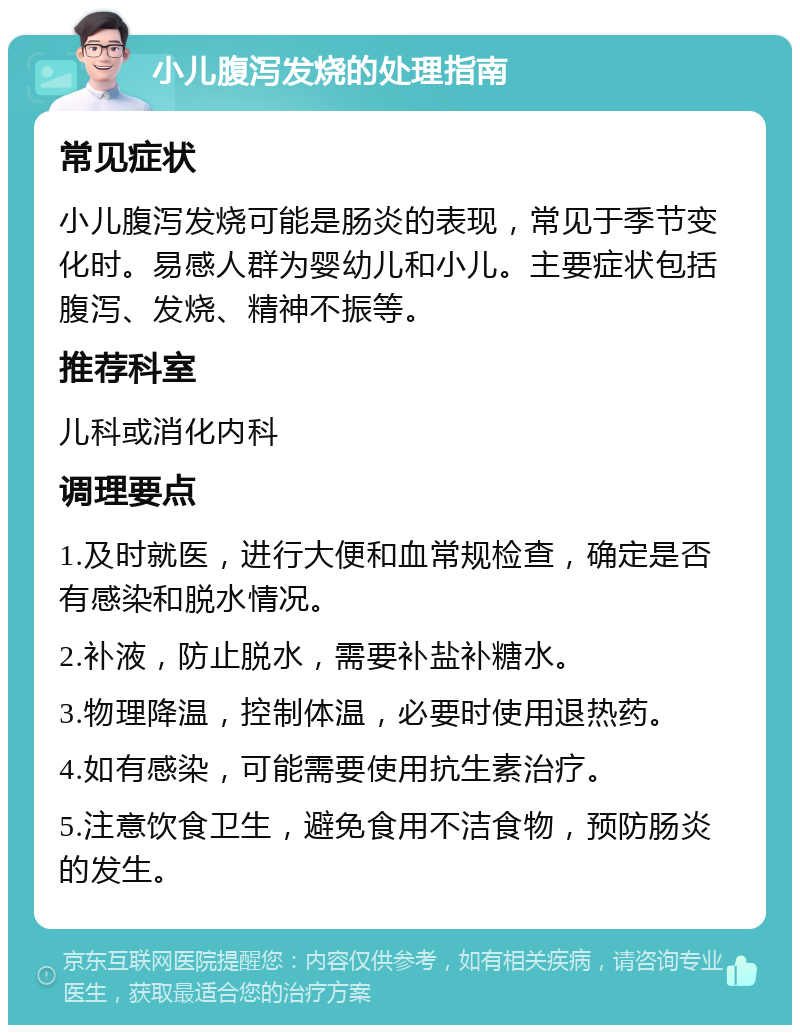 小儿腹泻发烧的处理指南 常见症状 小儿腹泻发烧可能是肠炎的表现，常见于季节变化时。易感人群为婴幼儿和小儿。主要症状包括腹泻、发烧、精神不振等。 推荐科室 儿科或消化内科 调理要点 1.及时就医，进行大便和血常规检查，确定是否有感染和脱水情况。 2.补液，防止脱水，需要补盐补糖水。 3.物理降温，控制体温，必要时使用退热药。 4.如有感染，可能需要使用抗生素治疗。 5.注意饮食卫生，避免食用不洁食物，预防肠炎的发生。