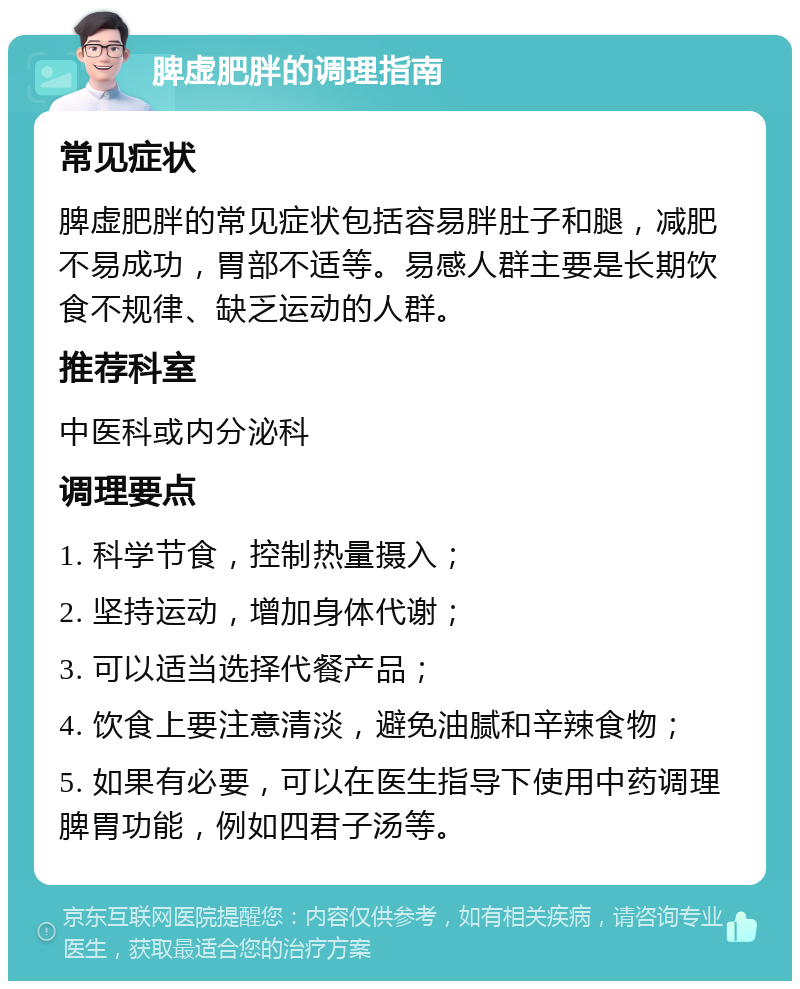 脾虚肥胖的调理指南 常见症状 脾虚肥胖的常见症状包括容易胖肚子和腿，减肥不易成功，胃部不适等。易感人群主要是长期饮食不规律、缺乏运动的人群。 推荐科室 中医科或内分泌科 调理要点 1. 科学节食，控制热量摄入； 2. 坚持运动，增加身体代谢； 3. 可以适当选择代餐产品； 4. 饮食上要注意清淡，避免油腻和辛辣食物； 5. 如果有必要，可以在医生指导下使用中药调理脾胃功能，例如四君子汤等。