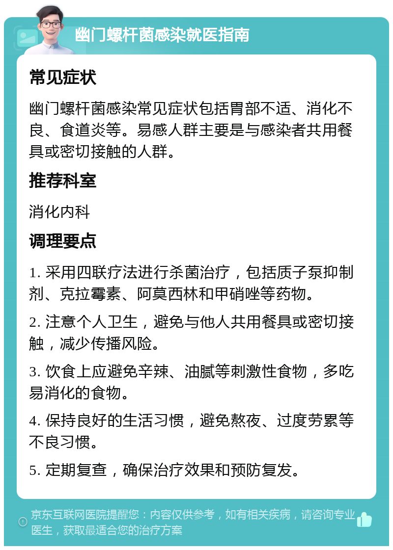 幽门螺杆菌感染就医指南 常见症状 幽门螺杆菌感染常见症状包括胃部不适、消化不良、食道炎等。易感人群主要是与感染者共用餐具或密切接触的人群。 推荐科室 消化内科 调理要点 1. 采用四联疗法进行杀菌治疗，包括质子泵抑制剂、克拉霉素、阿莫西林和甲硝唑等药物。 2. 注意个人卫生，避免与他人共用餐具或密切接触，减少传播风险。 3. 饮食上应避免辛辣、油腻等刺激性食物，多吃易消化的食物。 4. 保持良好的生活习惯，避免熬夜、过度劳累等不良习惯。 5. 定期复查，确保治疗效果和预防复发。