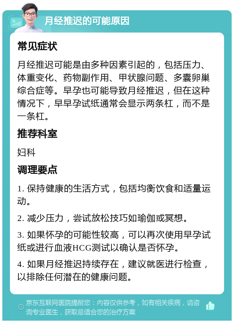 月经推迟的可能原因 常见症状 月经推迟可能是由多种因素引起的，包括压力、体重变化、药物副作用、甲状腺问题、多囊卵巢综合症等。早孕也可能导致月经推迟，但在这种情况下，早早孕试纸通常会显示两条杠，而不是一条杠。 推荐科室 妇科 调理要点 1. 保持健康的生活方式，包括均衡饮食和适量运动。 2. 减少压力，尝试放松技巧如瑜伽或冥想。 3. 如果怀孕的可能性较高，可以再次使用早孕试纸或进行血液HCG测试以确认是否怀孕。 4. 如果月经推迟持续存在，建议就医进行检查，以排除任何潜在的健康问题。