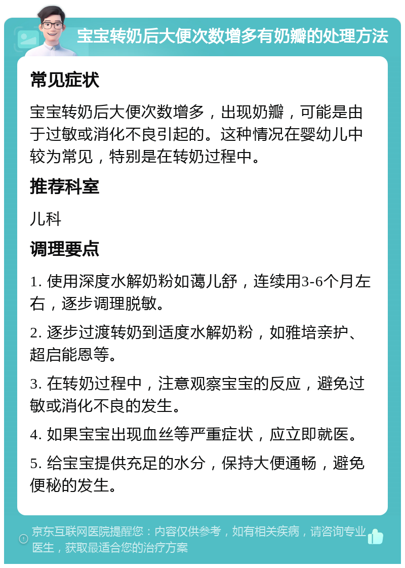 宝宝转奶后大便次数增多有奶瓣的处理方法 常见症状 宝宝转奶后大便次数增多，出现奶瓣，可能是由于过敏或消化不良引起的。这种情况在婴幼儿中较为常见，特别是在转奶过程中。 推荐科室 儿科 调理要点 1. 使用深度水解奶粉如蔼儿舒，连续用3-6个月左右，逐步调理脱敏。 2. 逐步过渡转奶到适度水解奶粉，如雅培亲护、超启能恩等。 3. 在转奶过程中，注意观察宝宝的反应，避免过敏或消化不良的发生。 4. 如果宝宝出现血丝等严重症状，应立即就医。 5. 给宝宝提供充足的水分，保持大便通畅，避免便秘的发生。