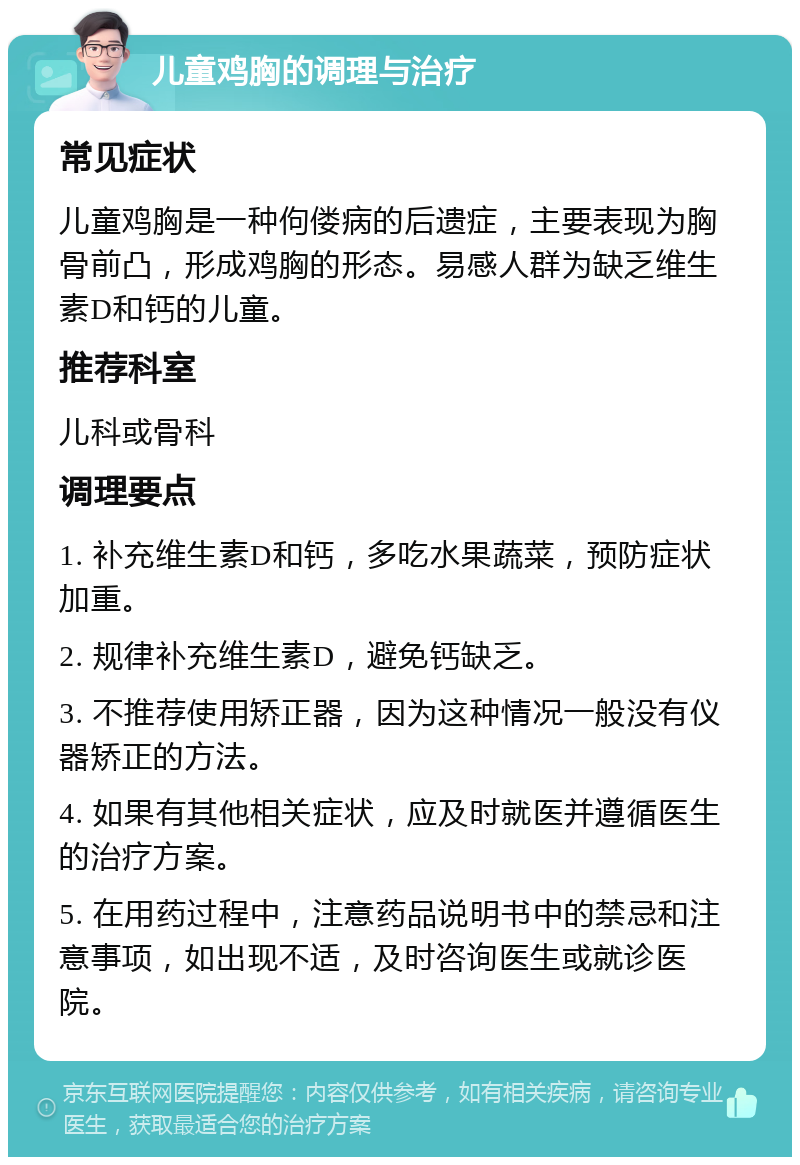 儿童鸡胸的调理与治疗 常见症状 儿童鸡胸是一种佝偻病的后遗症，主要表现为胸骨前凸，形成鸡胸的形态。易感人群为缺乏维生素D和钙的儿童。 推荐科室 儿科或骨科 调理要点 1. 补充维生素D和钙，多吃水果蔬菜，预防症状加重。 2. 规律补充维生素D，避免钙缺乏。 3. 不推荐使用矫正器，因为这种情况一般没有仪器矫正的方法。 4. 如果有其他相关症状，应及时就医并遵循医生的治疗方案。 5. 在用药过程中，注意药品说明书中的禁忌和注意事项，如出现不适，及时咨询医生或就诊医院。