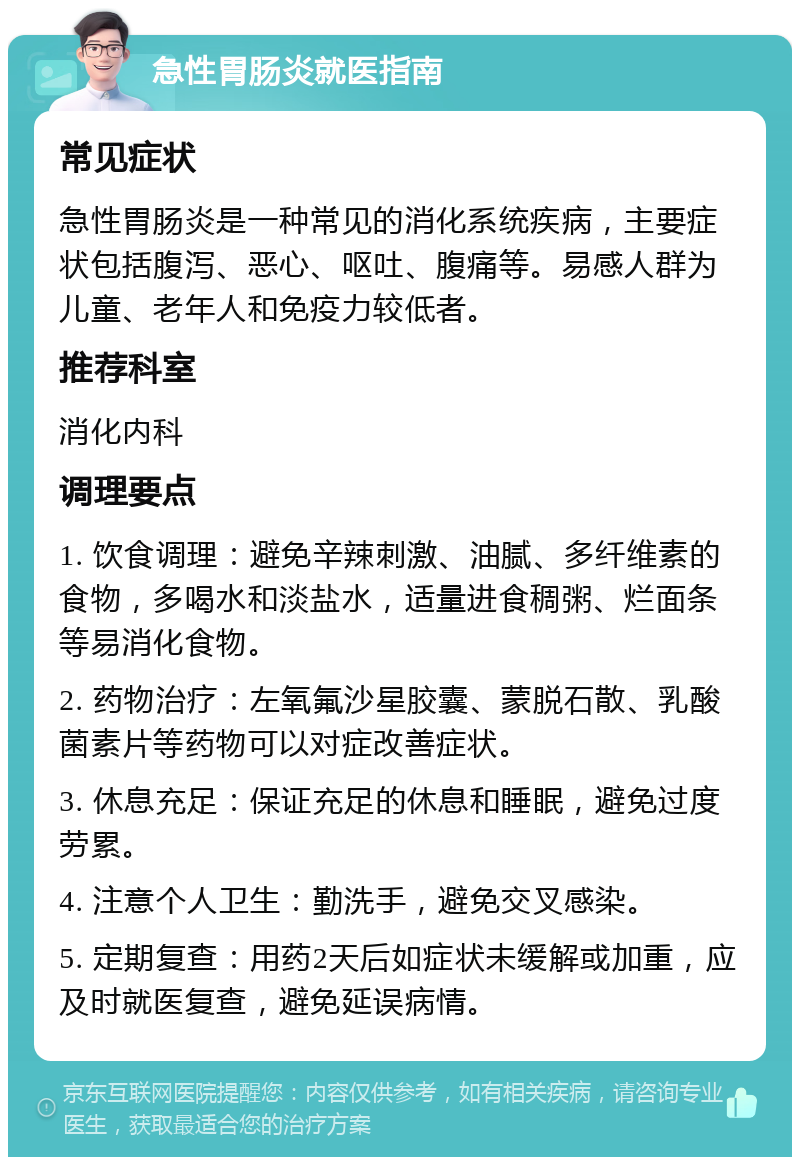 急性胃肠炎就医指南 常见症状 急性胃肠炎是一种常见的消化系统疾病，主要症状包括腹泻、恶心、呕吐、腹痛等。易感人群为儿童、老年人和免疫力较低者。 推荐科室 消化内科 调理要点 1. 饮食调理：避免辛辣刺激、油腻、多纤维素的食物，多喝水和淡盐水，适量进食稠粥、烂面条等易消化食物。 2. 药物治疗：左氧氟沙星胶囊、蒙脱石散、乳酸菌素片等药物可以对症改善症状。 3. 休息充足：保证充足的休息和睡眠，避免过度劳累。 4. 注意个人卫生：勤洗手，避免交叉感染。 5. 定期复查：用药2天后如症状未缓解或加重，应及时就医复查，避免延误病情。