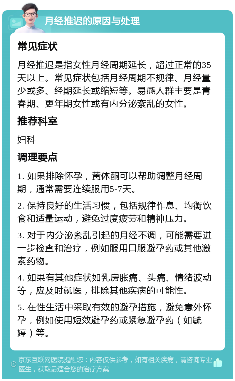 月经推迟的原因与处理 常见症状 月经推迟是指女性月经周期延长，超过正常的35天以上。常见症状包括月经周期不规律、月经量少或多、经期延长或缩短等。易感人群主要是青春期、更年期女性或有内分泌紊乱的女性。 推荐科室 妇科 调理要点 1. 如果排除怀孕，黄体酮可以帮助调整月经周期，通常需要连续服用5-7天。 2. 保持良好的生活习惯，包括规律作息、均衡饮食和适量运动，避免过度疲劳和精神压力。 3. 对于内分泌紊乱引起的月经不调，可能需要进一步检查和治疗，例如服用口服避孕药或其他激素药物。 4. 如果有其他症状如乳房胀痛、头痛、情绪波动等，应及时就医，排除其他疾病的可能性。 5. 在性生活中采取有效的避孕措施，避免意外怀孕，例如使用短效避孕药或紧急避孕药（如毓婷）等。