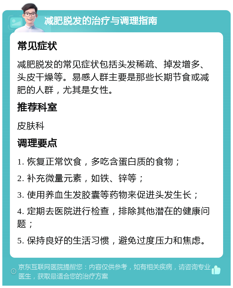 减肥脱发的治疗与调理指南 常见症状 减肥脱发的常见症状包括头发稀疏、掉发增多、头皮干燥等。易感人群主要是那些长期节食或减肥的人群，尤其是女性。 推荐科室 皮肤科 调理要点 1. 恢复正常饮食，多吃含蛋白质的食物； 2. 补充微量元素，如铁、锌等； 3. 使用养血生发胶囊等药物来促进头发生长； 4. 定期去医院进行检查，排除其他潜在的健康问题； 5. 保持良好的生活习惯，避免过度压力和焦虑。