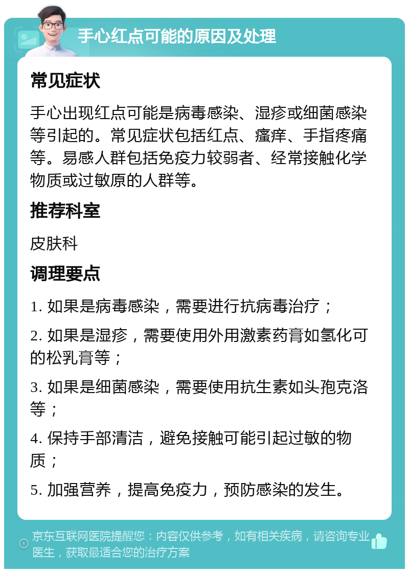 手心红点可能的原因及处理 常见症状 手心出现红点可能是病毒感染、湿疹或细菌感染等引起的。常见症状包括红点、瘙痒、手指疼痛等。易感人群包括免疫力较弱者、经常接触化学物质或过敏原的人群等。 推荐科室 皮肤科 调理要点 1. 如果是病毒感染，需要进行抗病毒治疗； 2. 如果是湿疹，需要使用外用激素药膏如氢化可的松乳膏等； 3. 如果是细菌感染，需要使用抗生素如头孢克洛等； 4. 保持手部清洁，避免接触可能引起过敏的物质； 5. 加强营养，提高免疫力，预防感染的发生。