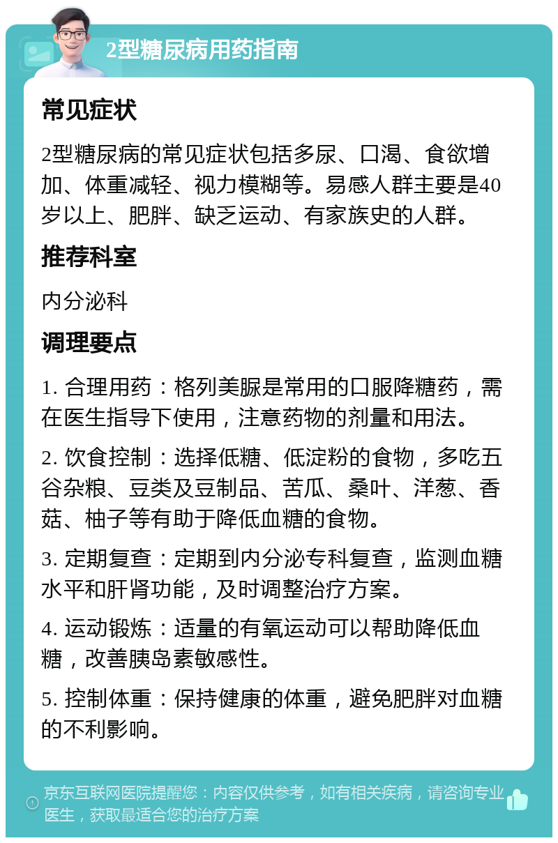 2型糖尿病用药指南 常见症状 2型糖尿病的常见症状包括多尿、口渴、食欲增加、体重减轻、视力模糊等。易感人群主要是40岁以上、肥胖、缺乏运动、有家族史的人群。 推荐科室 内分泌科 调理要点 1. 合理用药：格列美脲是常用的口服降糖药，需在医生指导下使用，注意药物的剂量和用法。 2. 饮食控制：选择低糖、低淀粉的食物，多吃五谷杂粮、豆类及豆制品、苦瓜、桑叶、洋葱、香菇、柚子等有助于降低血糖的食物。 3. 定期复查：定期到内分泌专科复查，监测血糖水平和肝肾功能，及时调整治疗方案。 4. 运动锻炼：适量的有氧运动可以帮助降低血糖，改善胰岛素敏感性。 5. 控制体重：保持健康的体重，避免肥胖对血糖的不利影响。