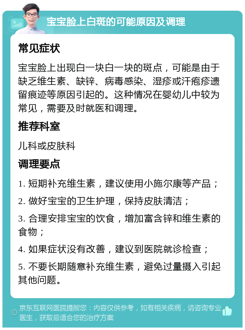 宝宝脸上白斑的可能原因及调理 常见症状 宝宝脸上出现白一块白一块的斑点，可能是由于缺乏维生素、缺锌、病毒感染、湿疹或汗疱疹遗留痕迹等原因引起的。这种情况在婴幼儿中较为常见，需要及时就医和调理。 推荐科室 儿科或皮肤科 调理要点 1. 短期补充维生素，建议使用小施尔康等产品； 2. 做好宝宝的卫生护理，保持皮肤清洁； 3. 合理安排宝宝的饮食，增加富含锌和维生素的食物； 4. 如果症状没有改善，建议到医院就诊检查； 5. 不要长期随意补充维生素，避免过量摄入引起其他问题。