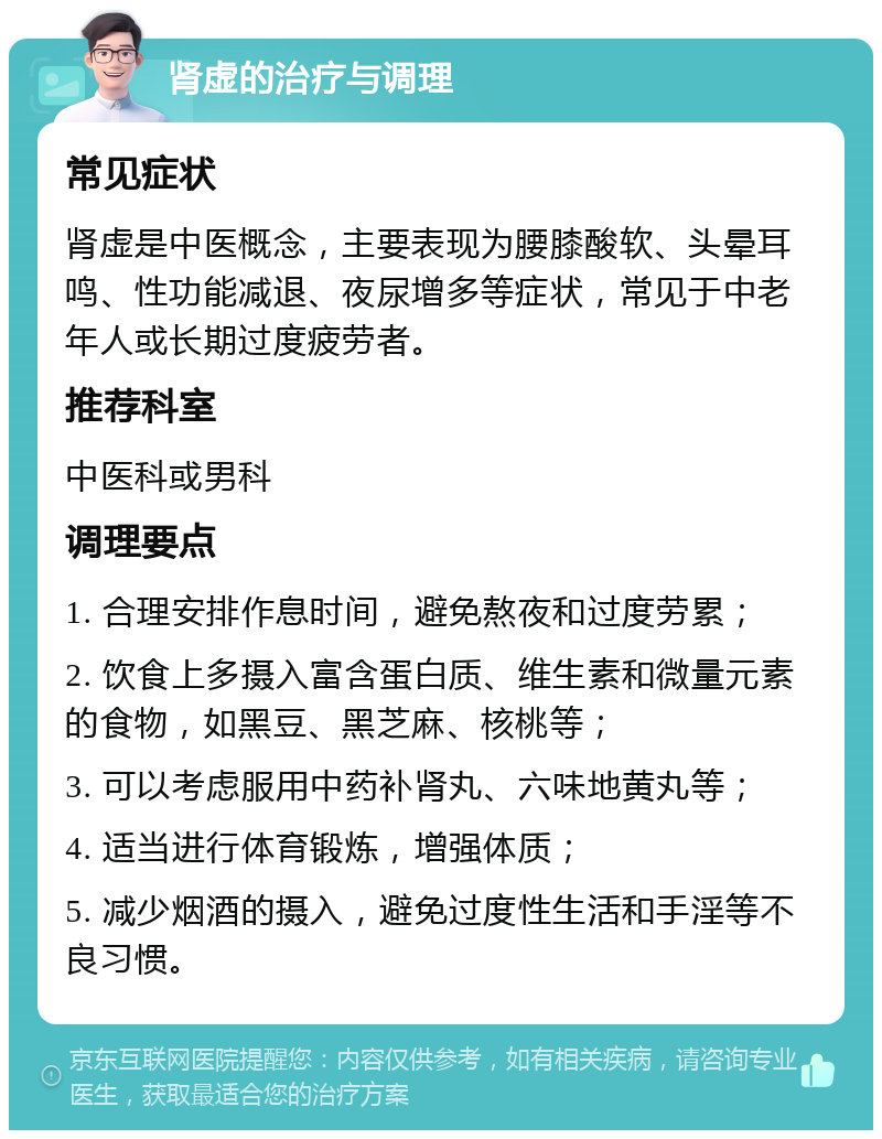 肾虚的治疗与调理 常见症状 肾虚是中医概念，主要表现为腰膝酸软、头晕耳鸣、性功能减退、夜尿增多等症状，常见于中老年人或长期过度疲劳者。 推荐科室 中医科或男科 调理要点 1. 合理安排作息时间，避免熬夜和过度劳累； 2. 饮食上多摄入富含蛋白质、维生素和微量元素的食物，如黑豆、黑芝麻、核桃等； 3. 可以考虑服用中药补肾丸、六味地黄丸等； 4. 适当进行体育锻炼，增强体质； 5. 减少烟酒的摄入，避免过度性生活和手淫等不良习惯。