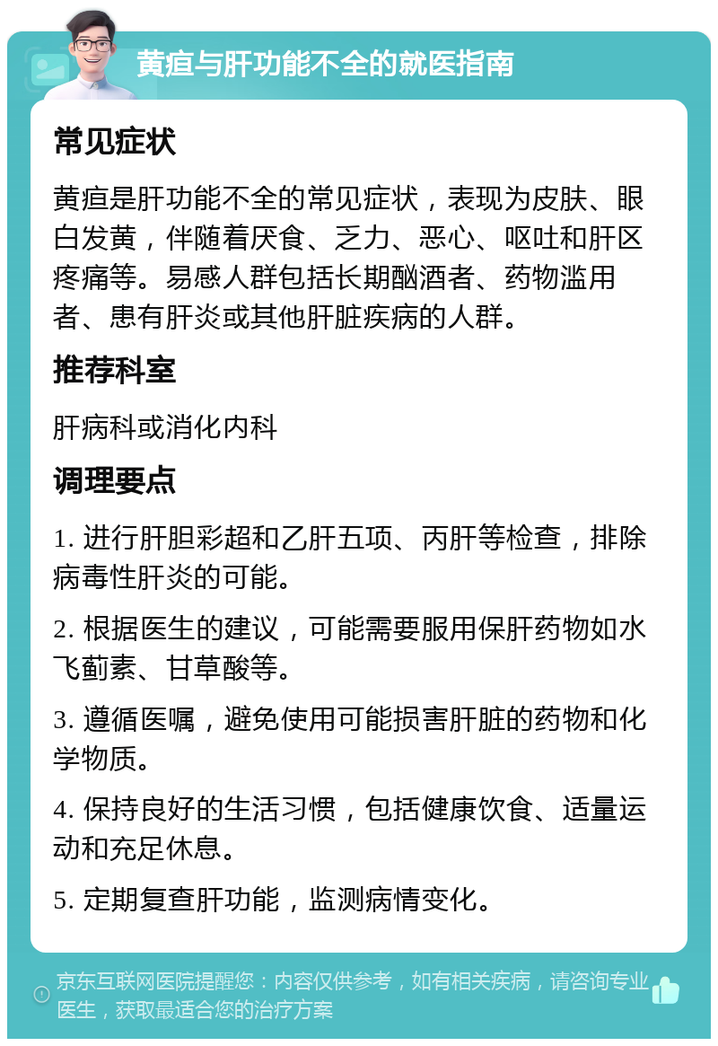 黄疸与肝功能不全的就医指南 常见症状 黄疸是肝功能不全的常见症状，表现为皮肤、眼白发黄，伴随着厌食、乏力、恶心、呕吐和肝区疼痛等。易感人群包括长期酗酒者、药物滥用者、患有肝炎或其他肝脏疾病的人群。 推荐科室 肝病科或消化内科 调理要点 1. 进行肝胆彩超和乙肝五项、丙肝等检查，排除病毒性肝炎的可能。 2. 根据医生的建议，可能需要服用保肝药物如水飞蓟素、甘草酸等。 3. 遵循医嘱，避免使用可能损害肝脏的药物和化学物质。 4. 保持良好的生活习惯，包括健康饮食、适量运动和充足休息。 5. 定期复查肝功能，监测病情变化。