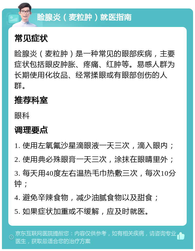 睑腺炎（麦粒肿）就医指南 常见症状 睑腺炎（麦粒肿）是一种常见的眼部疾病，主要症状包括眼皮肿胀、疼痛、红肿等。易感人群为长期使用化妆品、经常揉眼或有眼部创伤的人群。 推荐科室 眼科 调理要点 1. 使用左氧氟沙星滴眼液一天三次，滴入眼内； 2. 使用典必殊眼膏一天三次，涂抹在眼睛里外； 3. 每天用40度左右温热毛巾热敷三次，每次10分钟； 4. 避免辛辣食物，减少油腻食物以及甜食； 5. 如果症状加重或不缓解，应及时就医。